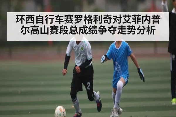 环西自行车赛罗格利奇对艾菲内普尔高山赛段总成绩争夺走势分析